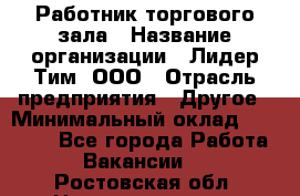 Работник торгового зала › Название организации ­ Лидер Тим, ООО › Отрасль предприятия ­ Другое › Минимальный оклад ­ 25 000 - Все города Работа » Вакансии   . Ростовская обл.,Новошахтинск г.